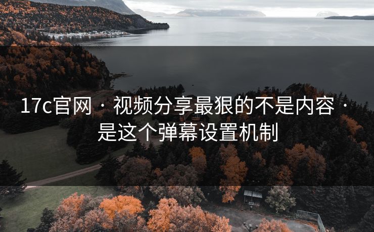 17c官网 · 视频分享最狠的不是内容 · 是这个弹幕设置机制