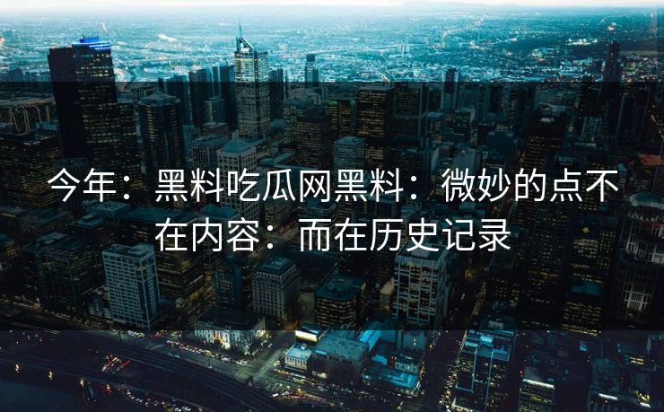 今年：黑料吃瓜网黑料：微妙的点不在内容：而在历史记录
