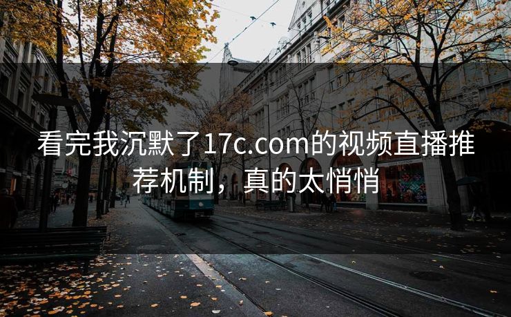 看完我沉默了17c.com的视频直播推荐机制，真的太悄悄