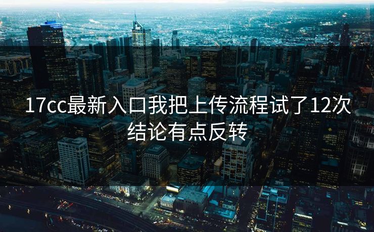 17cc最新入口我把上传流程试了12次结论有点反转