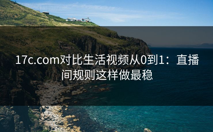 17c.com对比生活视频从0到1：直播间规则这样做最稳