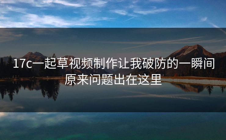 17c一起草视频制作让我破防的一瞬间原来问题出在这里