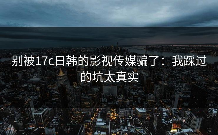 别被17c日韩的影视传媒骗了：我踩过的坑太真实