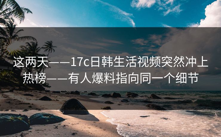 这两天——17c日韩生活视频突然冲上热榜——有人爆料指向同一个细节
