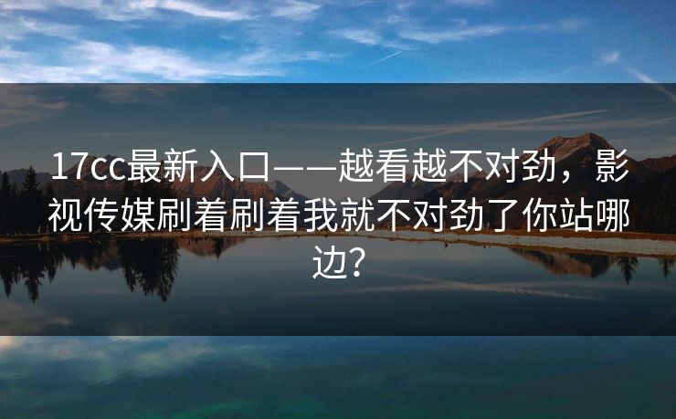 17cc最新入口——越看越不对劲，影视传媒刷着刷着我就不对劲了你站哪边？