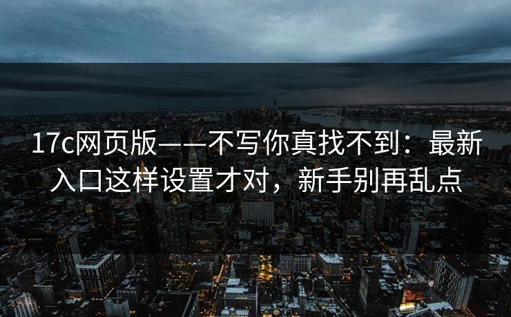 17c网页版——不写你真找不到：最新入口这样设置才对，新手别再乱点