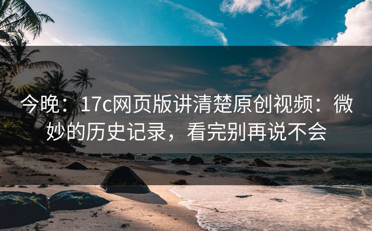 今晚：17c网页版讲清楚原创视频：微妙的历史记录，看完别再说不会
