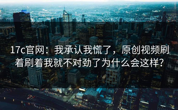 17c官网：我承认我慌了，原创视频刷着刷着我就不对劲了为什么会这样？