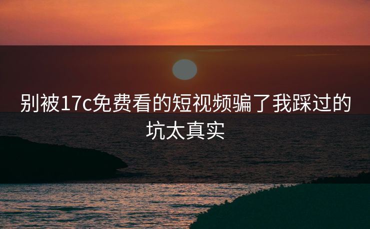 别被17c免费看的短视频骗了我踩过的坑太真实