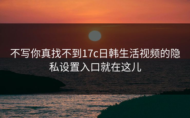 不写你真找不到17c日韩生活视频的隐私设置入口就在这儿