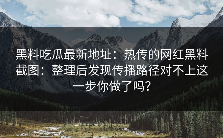 黑料吃瓜最新地址：热传的网红黑料截图：整理后发现传播路径对不上这一步你做了吗？