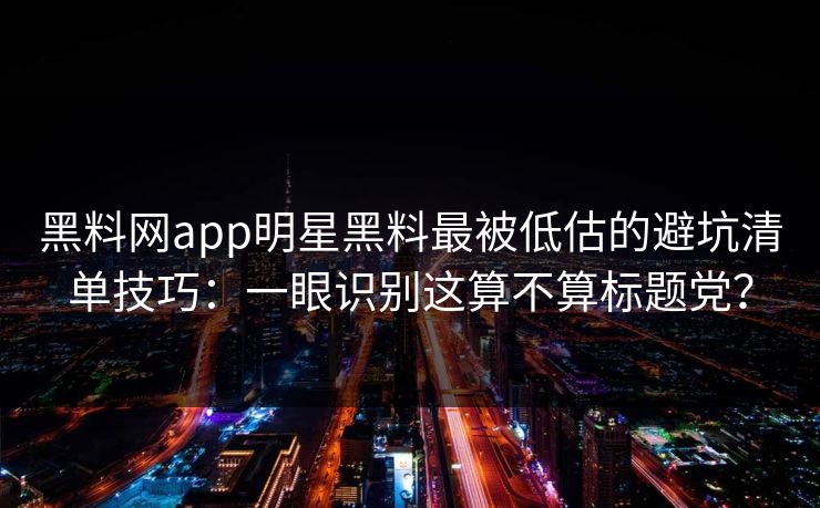 黑料网app明星黑料最被低估的避坑清单技巧：一眼识别这算不算标题党？