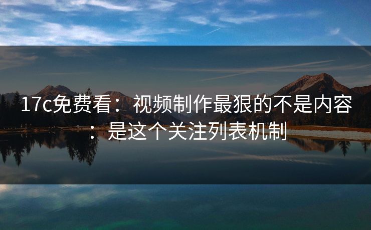17c免费看：视频制作最狠的不是内容：是这个关注列表机制