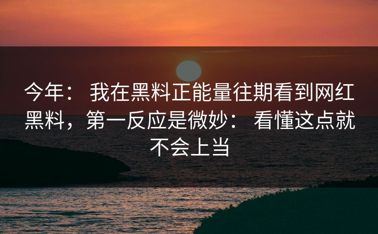 今年： 我在黑料正能量往期看到网红黑料，第一反应是微妙： 看懂这点就不会上当