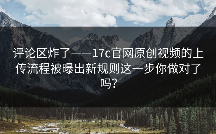 评论区炸了——17c官网原创视频的上传流程被曝出新规则这一步你做对了吗？
