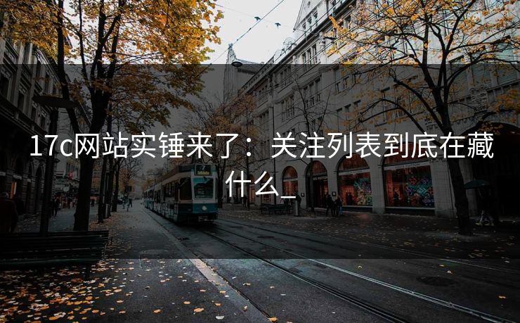 17c网站实锤来了:关注列表到底在藏什么_ 17c网站实锤来了:关注列表到底在藏什么_