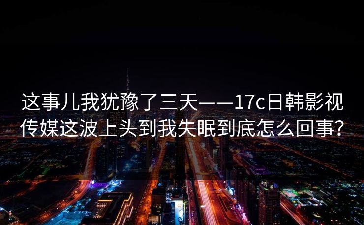 这事儿我犹豫了三天——17c日韩影视传媒这波上头到我失眠到底怎么回事？