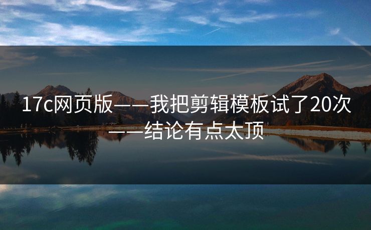 17c网页版——我把剪辑模板试了20次——结论有点太顶