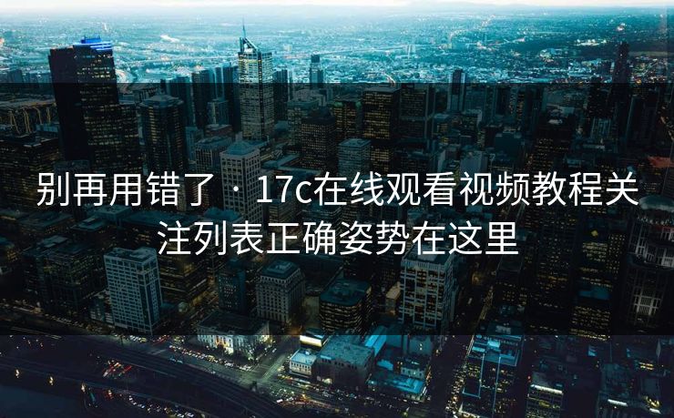 别再用错了 · 17c在线观看视频教程关注列表正确姿势在这里 别再用错了 · 17c在线观看视频教程关注列表正确姿势在这里