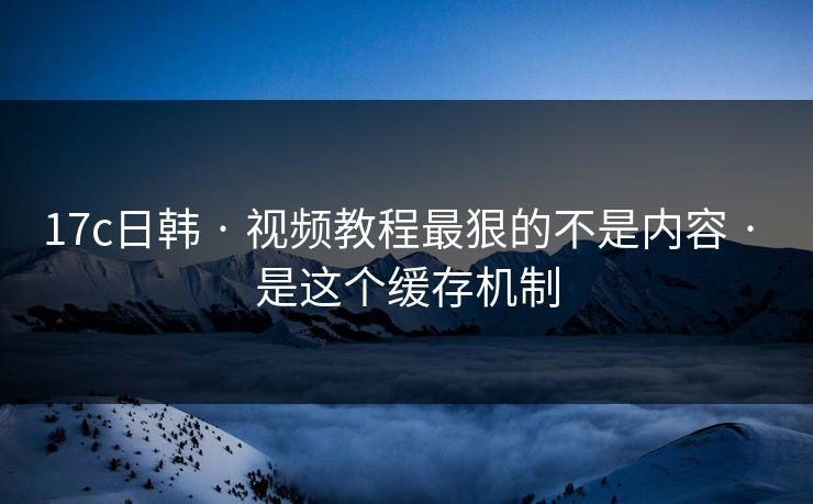 17c日韩 · 视频教程最狠的不是内容 · 是这个缓存机制 17c日韩 · 视频教程最狠的不是内容 · 是这个缓存机制
