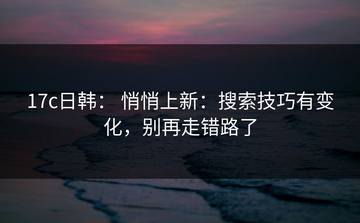 17c日韩： 悄悄上新：搜索技巧有变化，别再走错路了