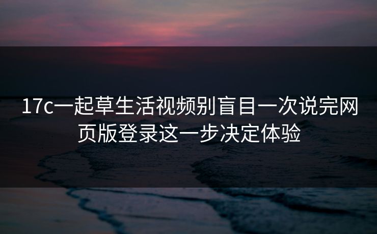 17c一起草生活视频别盲目一次说完网页版登录这一步决定体验