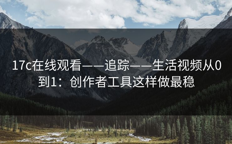 17c在线观看——追踪——生活视频从0到1：创作者工具这样做最稳