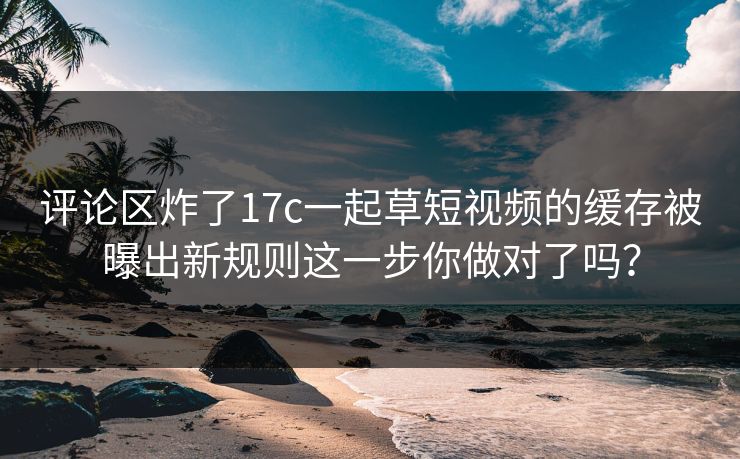 评论区炸了17c一起草短视频的缓存被曝出新规则这一步你做对了吗? 评论区炸了17c一起草短视频的缓存被曝出新规则这一步你做对了吗?