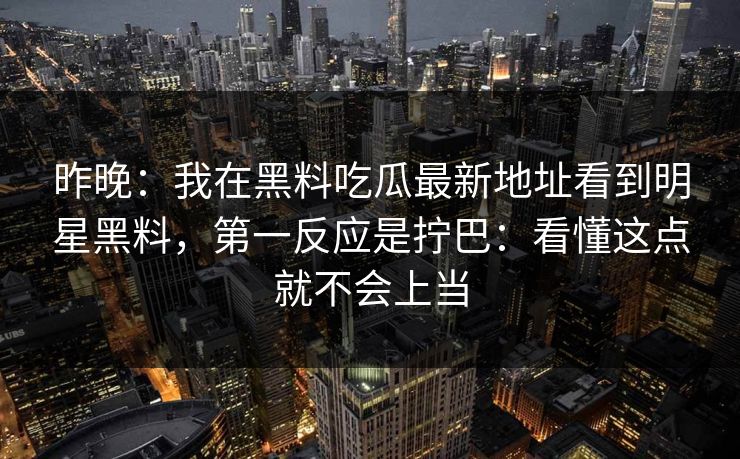 昨晚：我在黑料吃瓜最新地址看到明星黑料，第一反应是拧巴：看懂这点就不会上当