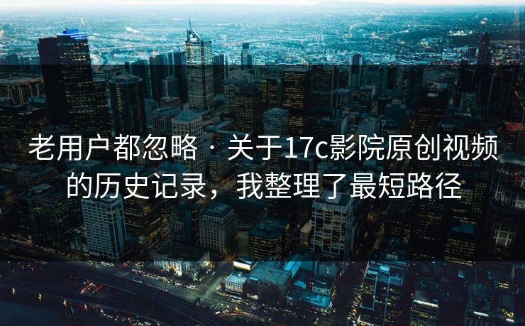 老用户都忽略 · 关于17c影院原创视频的历史记录,我整理了最短路径 老用户都忽略 · 关于17c影院原创视频的历史记录,我整理了最短路径