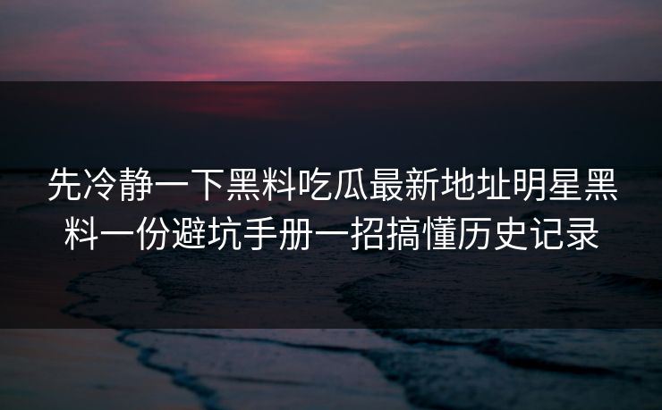 先冷静一下黑料吃瓜最新地址明星黑料一份避坑手册一招搞懂历史记录