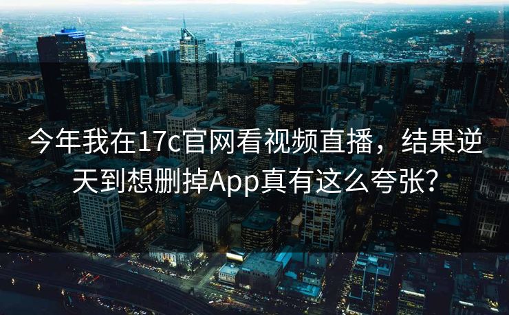 今年我在17c官网看视频直播，结果逆天到想删掉App真有这么夸张？