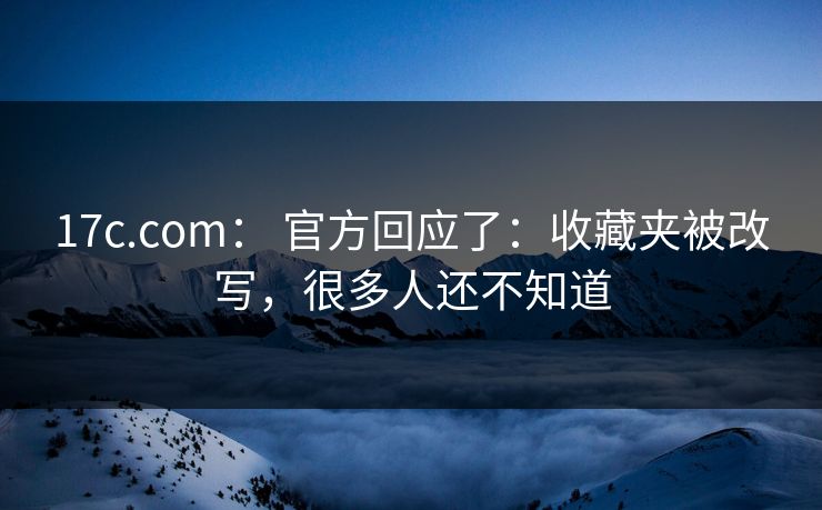 17c.com： 官方回应了：收藏夹被改写，很多人还不知道