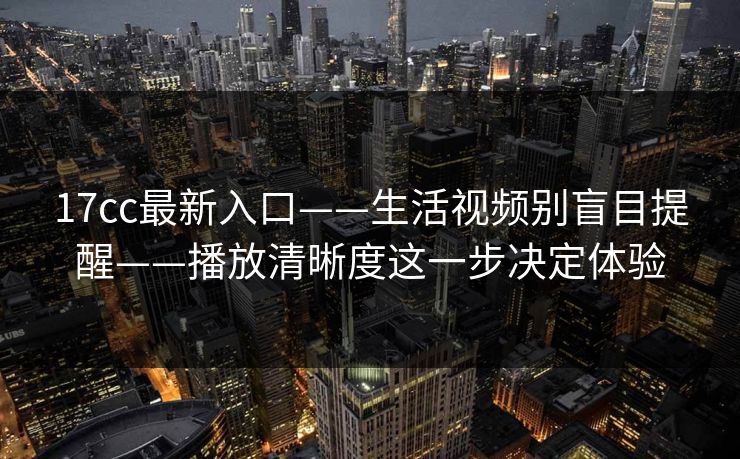 17cc最新入口——生活视频别盲目提醒——播放清晰度这一步决定体验