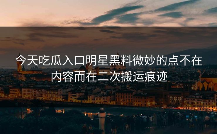 今天吃瓜入口明星黑料微妙的点不在内容而在二次搬运痕迹