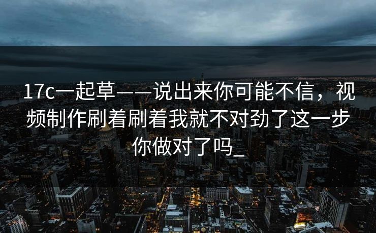 17c一起草——说出来你可能不信，视频制作刷着刷着我就不对劲了这一步你做对了吗_