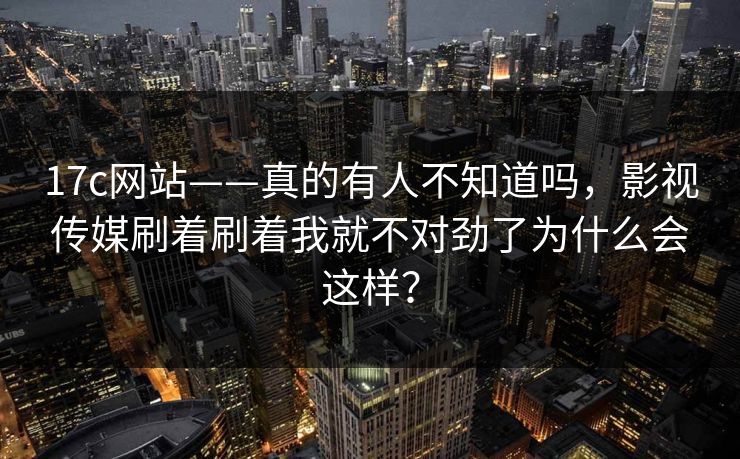 17c网站——真的有人不知道吗，影视传媒刷着刷着我就不对劲了为什么会这样？