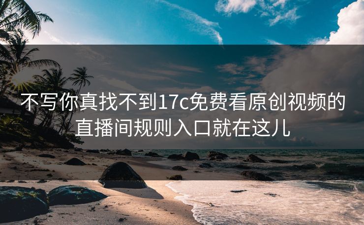 不写你真找不到17c免费看原创视频的直播间规则入口就在这儿