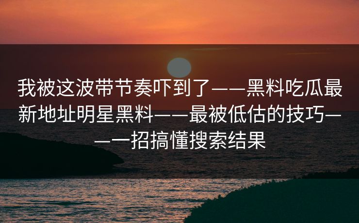 我被这波带节奏吓到了——黑料吃瓜最新地址明星黑料——最被低估的技巧——一招搞懂搜索结果