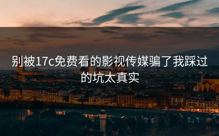 别被17c免费看的影视传媒骗了我踩过的坑太真实