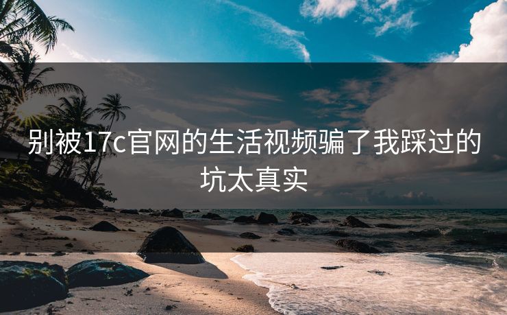 别被17c官网的生活视频骗了我踩过的坑太真实