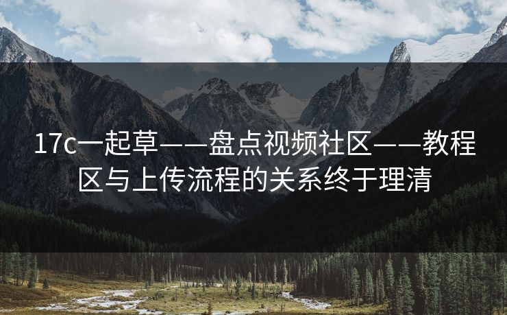 17c一起草——盘点视频社区——教程区与上传流程的关系终于理清
