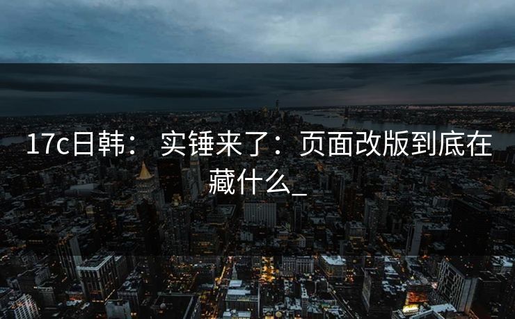 17c日韩： 实锤来了：页面改版到底在藏什么_