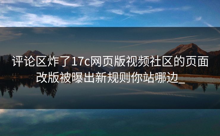 评论区炸了17c网页版视频社区的页面改版被曝出新规则你站哪边_